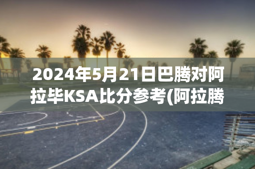 2024年5月21日巴腾对阿拉毕KSA比分参考(阿拉腾巴特尔)