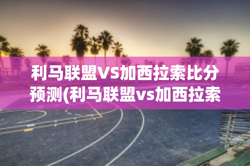 利马联盟VS加西拉索比分预测(利马联盟vs加西拉索比分预测最新)