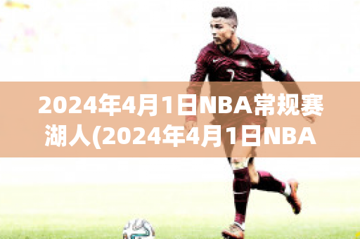 2024年4月1日NBA常规赛湖人(2024年4月1日NBA常规赛湖人对篮网微博录像回放)