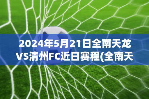 2024年5月21日全南天龙VS清州FC近日赛程(全南天龙对富川fc直播)