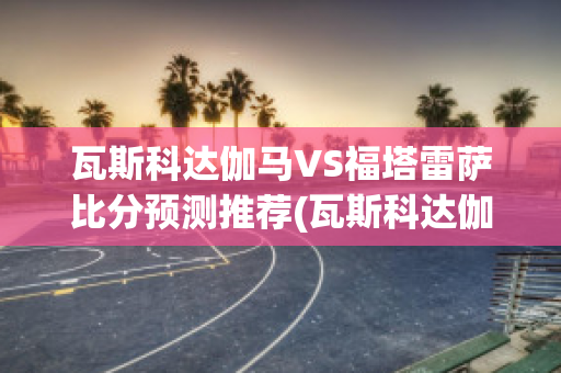 瓦斯科达伽马VS福塔雷萨比分预测推荐(瓦斯科达伽马vs弗拉门戈)