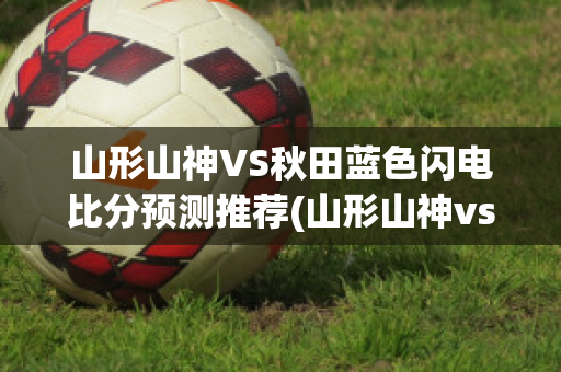 山形山神VS秋田蓝色闪电比分预测推荐(山形山神vs町田泽维亚足球比赛预测)