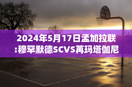 2024年5月17日孟加拉联:穆罕默德SCVS苒玛塔伽尼赛事分析(孟加拉国国父穆吉布拉赫曼)