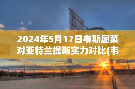 2024年5月17日韦斯屈莱对亚特兰提斯实力对比(韦斯莱呀)