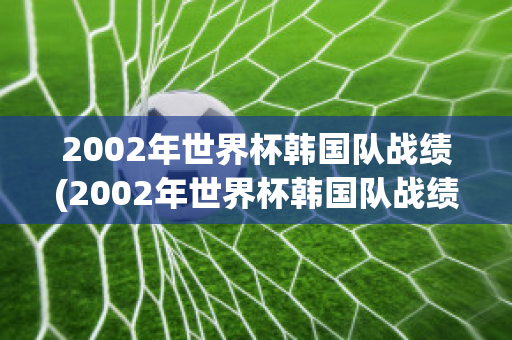 2002年世界杯韩国队战绩(2002年世界杯韩国队战绩如何)