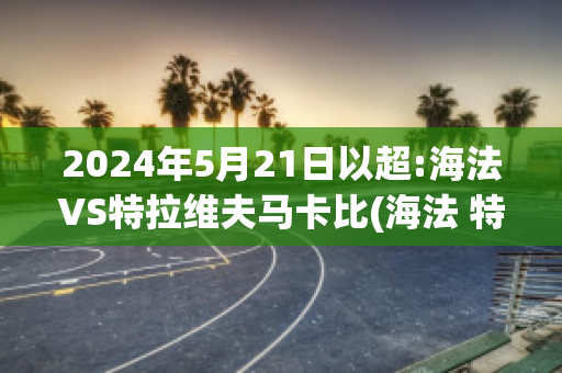 2024年5月21日以超:海法VS特拉维夫马卡比(海法 特拉维夫)