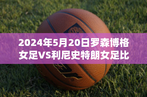 2024年5月20日罗森博格女足VS利尼史特朗女足比分推荐(罗森博格vs利勒斯特比分)