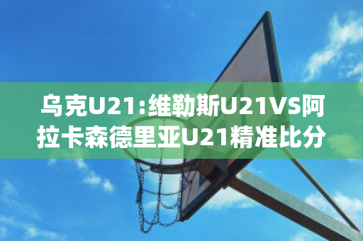 乌克U21:维勒斯U21VS阿拉卡森德里亚U21精准比分预测推荐(维拉利尔阿森纳)