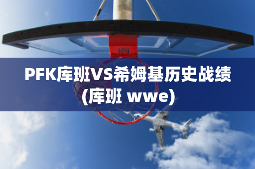 PFK库班VS希姆基历史战绩(库班 wwe)