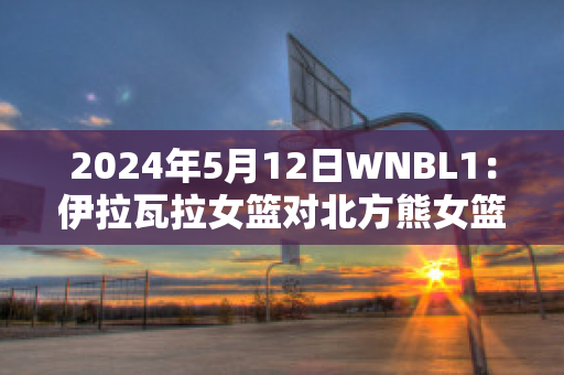 2024年5月12日WNBL1：伊拉瓦拉女篮对北方熊女篮最新信息