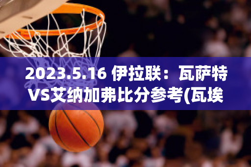 2023.5.16 伊拉联：瓦萨特VS艾纳加弗比分参考(瓦埃勒vs兰纳斯)