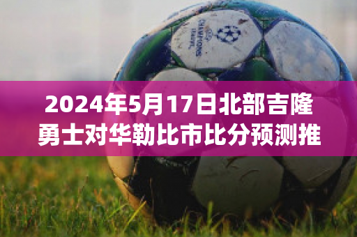 2024年5月17日北部吉隆勇士对华勒比市比分预测推荐(华勒比u21vs北部吉隆勇士)