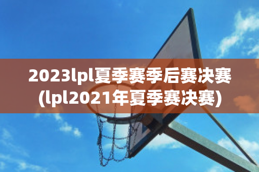 2023lpl夏季赛季后赛决赛(lpl2021年夏季赛决赛)