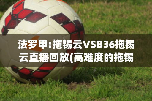 法罗甲:拖锡云VSB36拖锡云直播回放(高难度的拖锡技巧)