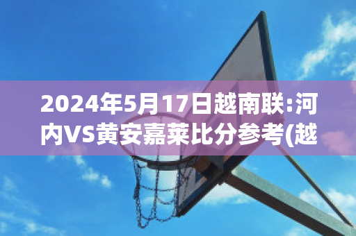 2024年5月17日越南联:河内VS黄安嘉莱比分参考(越南河内吧)