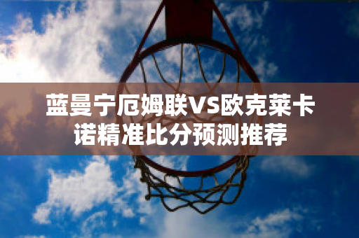 蓝曼宁厄姆联VS欧克莱卡诺精准比分预测推荐