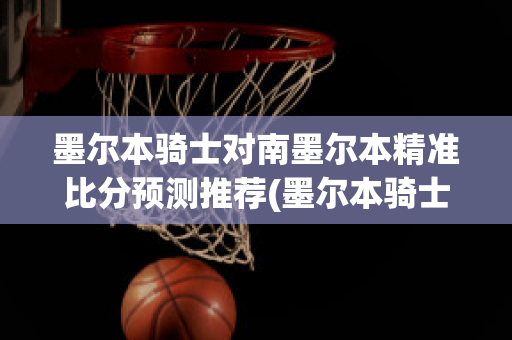 墨尔本骑士对南墨尔本精准比分预测推荐(墨尔本骑士对艾文代尔比分)