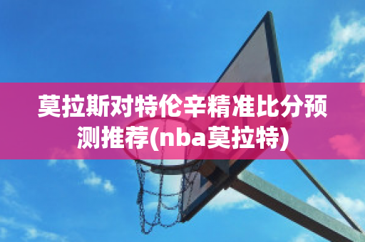 莫拉斯对特伦辛精准比分预测推荐(nba莫拉特)