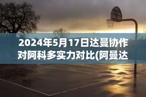 2024年5月17日达曼协作对阿科多实力对比(阿曼达科林百度百科)