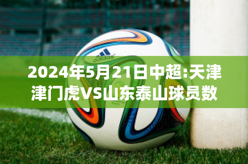 2024年5月21日中超:天津津门虎VS山东泰山球员数据(天津津门虎足球赛程)