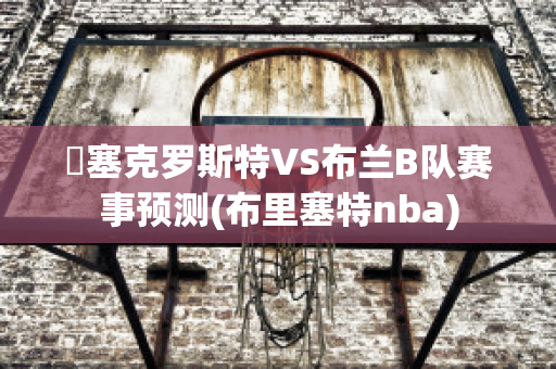 裡塞克罗斯特VS布兰B队赛事预测(布里塞特nba)