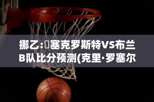 挪乙:裡塞克罗斯特VS布兰B队比分预测(克里·罗塞尔)