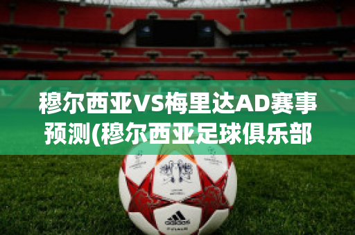 穆尔西亚VS梅里达AD赛事预测(穆尔西亚足球俱乐部)