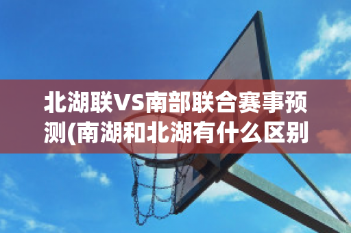 北湖联VS南部联合赛事预测(南湖和北湖有什么区别)