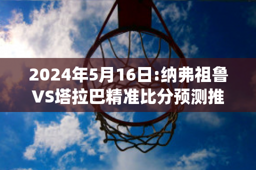 2024年5月16日:纳弗祖鲁VS塔拉巴精准比分预测推荐(纳塔尔vs弗拉门戈历史战绩)