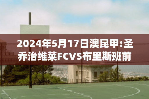 2024年5月17日澳昆甲:圣乔治维莱FCVS布里斯班前锋比分预测推荐(圣乔治体育会)