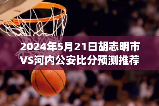 2024年5月21日胡志明市VS河内公安比分预测推荐(河内 胡志明 对比)