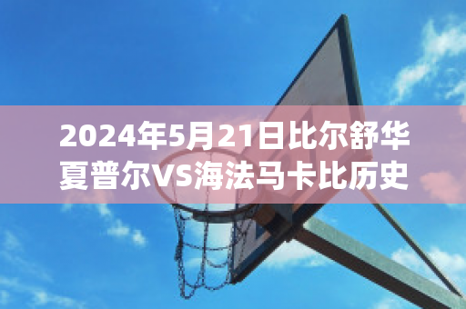 2024年5月21日比尔舒华夏普尔VS海法马卡比历史战绩(比尔舒华夏普尔对安罗科萨斯)