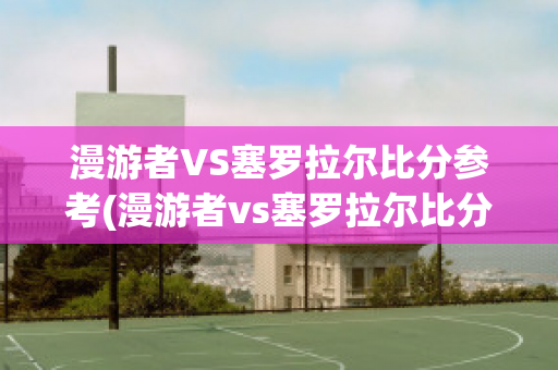 漫游者VS塞罗拉尔比分参考(漫游者vs塞罗拉尔比分参考图)