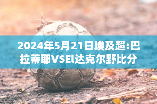 2024年5月21日埃及超:巴拉蒂耶VSEl达克尔野比分预测推荐(巴蒂尔和伊戈达拉)