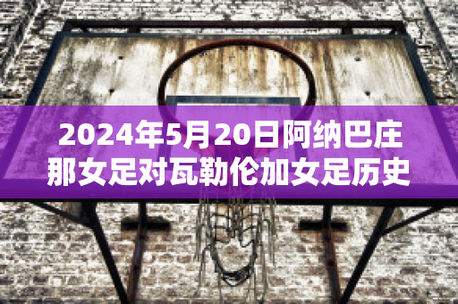 2024年5月20日阿纳巴庄那女足对瓦勒伦加女足历史战绩