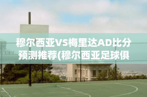 穆尔西亚VS梅里达AD比分预测推荐(穆尔西亚足球俱乐部)