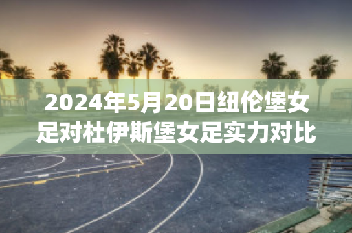 2024年5月20日纽伦堡女足对杜伊斯堡女足实力对比(德乙纽伦堡vs杜塞尔多夫)