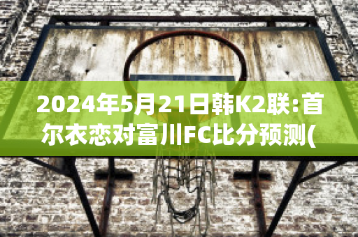 2024年5月21日韩K2联:首尔衣恋对富川FC比分预测(首尔和富川)