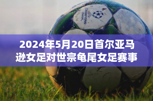 2024年5月20日首尔亚马逊女足对世宗龟尾女足赛事预测(世预赛亚洲区女足)