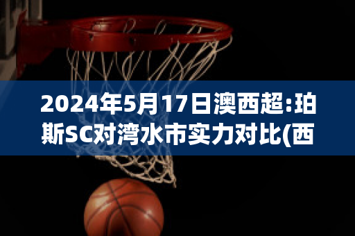 2024年5月17日澳西超:珀斯SC对湾水市实力对比(西澳珀斯时间)