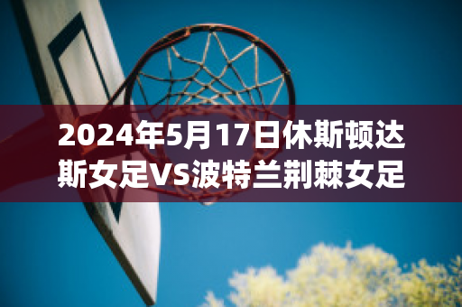 2024年5月17日休斯顿达斯女足VS波特兰荆棘女足近年成绩(波特兰荆棘女足vs华盛顿思比女足)