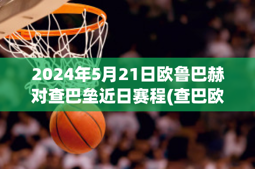 2024年5月21日欧鲁巴赫对查巴垒近日赛程(查巴欧是什么东西)