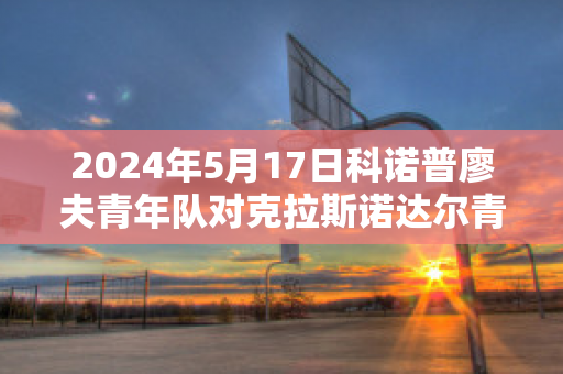 2024年5月17日科诺普廖夫青年队对克拉斯诺达尔青年队近日赛程