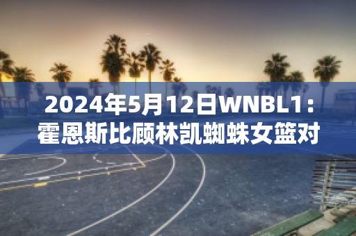 2024年5月12日WNBL1：霍恩斯比顾林凯蜘蛛女篮对悉尼彗星女篮最新信息