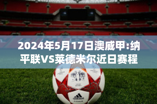 2024年5月17日澳威甲:纳平联VS莱德米尔近日赛程(纳尔平价格)