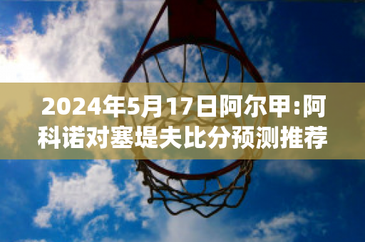 2024年5月17日阿尔甲:阿科诺对塞堤夫比分预测推荐(阿尔科亚诺对皇马)