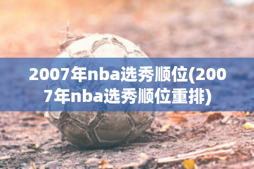 2007年nba选秀顺位(2007年nba选秀顺位重排)