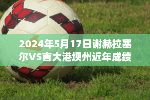 2024年5月17日谢赫拉塞尔VS吉大港坝州近年成绩(谢尔盖拉赫)