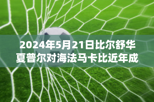 2024年5月21日比尔舒华夏普尔对海法马卡比近年成绩(比尔舒华夏普尔对安罗科萨斯)