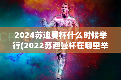 2024苏迪曼杯什么时候举行(2022苏迪曼杯在哪里举行)